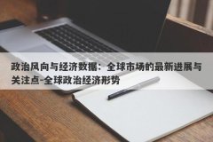 政治风向与经济数据：全球市场的最新进展与关注点-全球政治经济形势