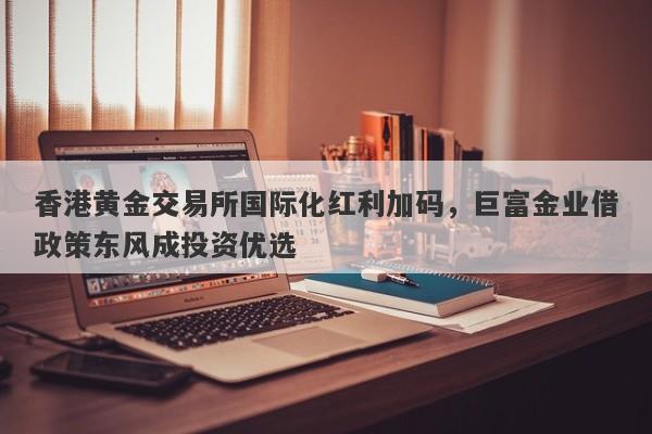 香港黄金交易所国际化红利加码，巨富金业借政策东风成投资优选