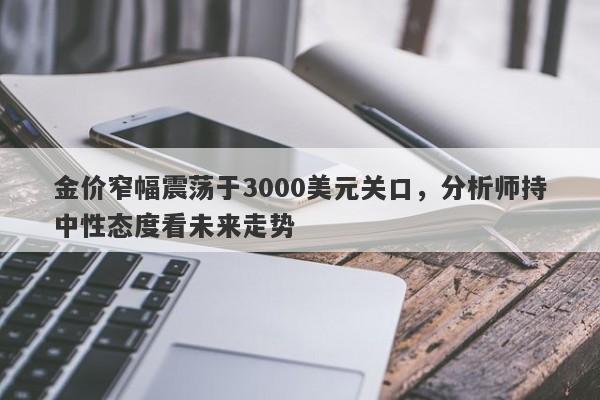 金价窄幅震荡于3000美元关口，分析师持中性态度看未来走势