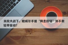 关税大战下，鲍威尔手握“降息按钮”却不敢轻举妄动？