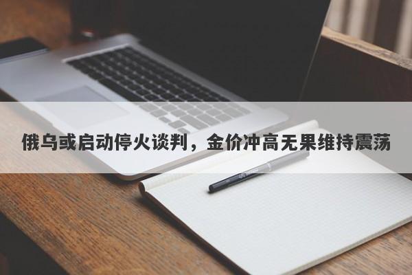 俄乌或启动停火谈判，金价冲高无果维持震荡