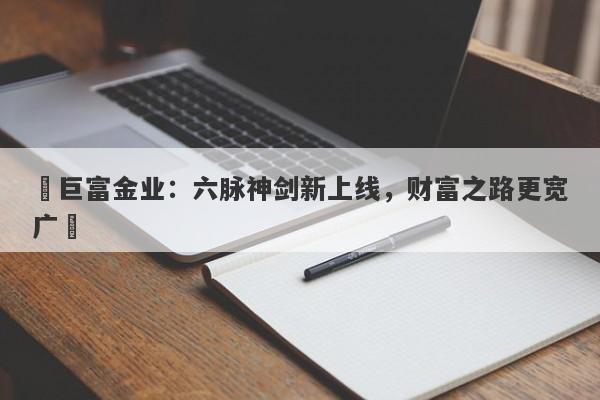 ‌巨富金业：六脉神剑新上线，财富之路更宽广‌