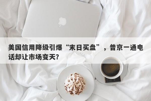美国信用降级引爆“末日买盘”，普京一通电话却让市场变天？