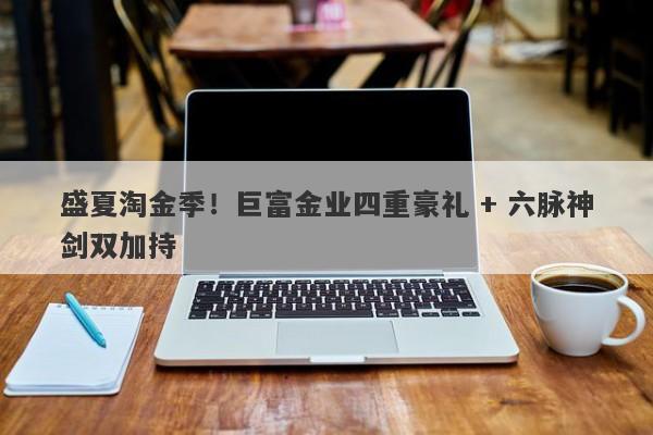 盛夏淘金季！巨富金业四重豪礼 + 六脉神剑双加持