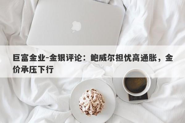 巨富金业-金银评论：鲍威尔担忧高通胀，金价承压下行