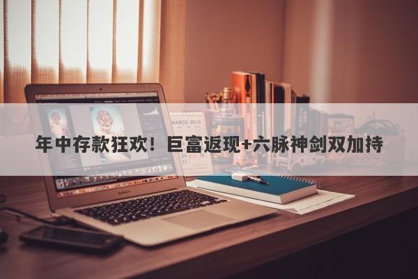 年中存款狂欢！巨富返现+六脉神剑双加持