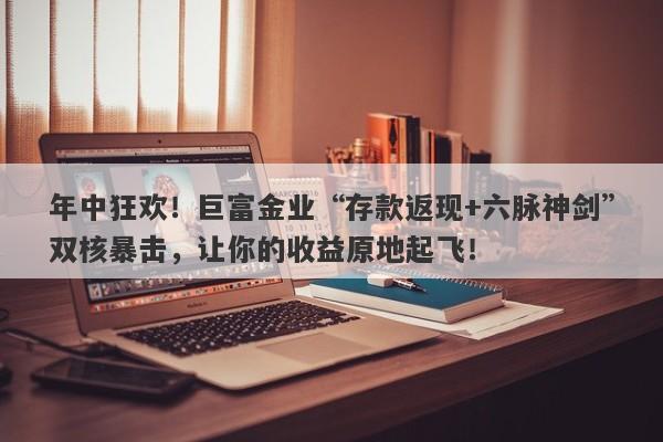 年中狂欢！巨富金业“存款返现+六脉神剑”双核暴击，让你的收益原地起飞！
