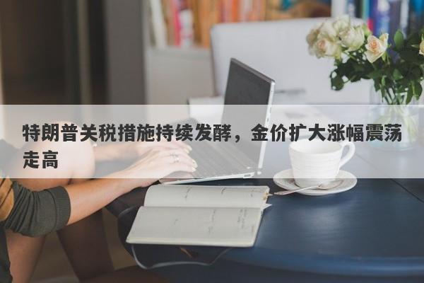 特朗普关税措施持续发酵，金价扩大涨幅震荡走高