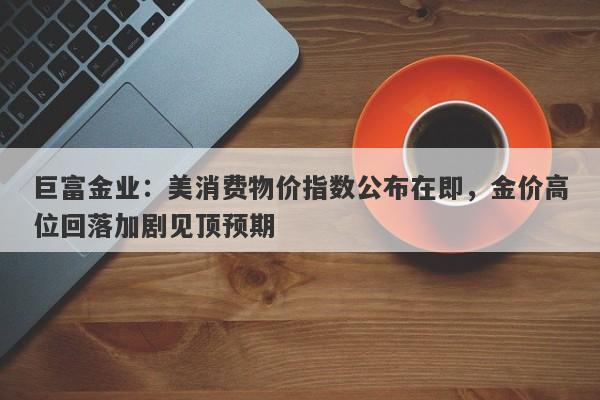 巨富金业：美消费物价指数公布在即，金价高位回落加剧见顶预期
