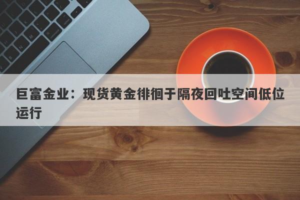 巨富金业：现货黄金徘徊于隔夜回吐空间低位运行